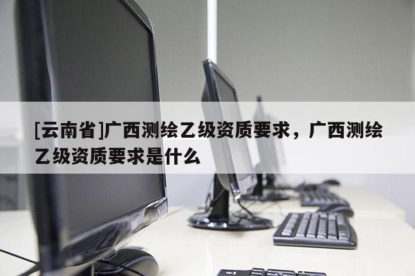 [云南省]广西测绘乙级资质要求，广西测绘乙级资质要求是什么