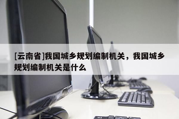 [云南省]我国城乡规划编制机关，我国城乡规划编制机关是什么