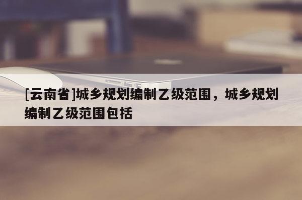 [云南省]城乡规划编制乙级范围，城乡规划编制乙级范围包括