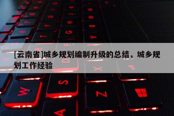 [云南省]城乡规划编制升级的总结，城乡规划工作经验