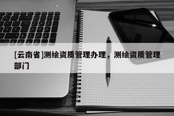 [云南省]测绘资质管理办理，测绘资质管理部门