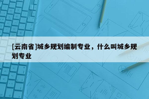 [云南省]城乡规划编制专业，什么叫城乡规划专业