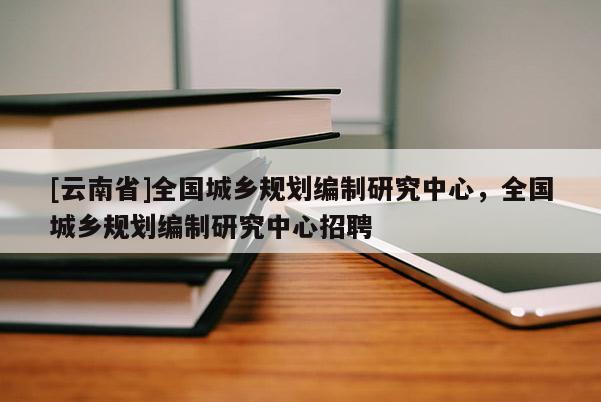 [云南省]全国城乡规划编制研究中心，全国城乡规划编制研究中心招聘