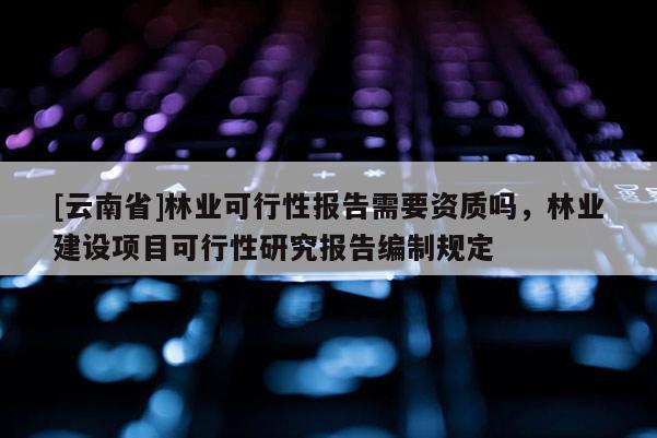 [云南省]林业可行性报告需要资质吗，林业建设项目可行性研究报告编制规定