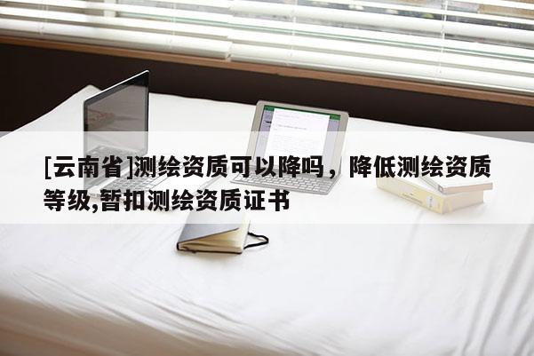 [云南省]测绘资质可以降吗，降低测绘资质等级,暂扣测绘资质证书