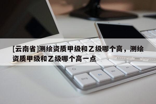 [云南省]测绘资质甲级和乙级哪个高，测绘资质甲级和乙级哪个高一点