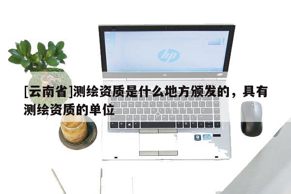 [云南省]测绘资质是什么地方颁发的，具有测绘资质的单位