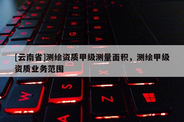 [云南省]测绘资质甲级测量面积，测绘甲级资质业务范围