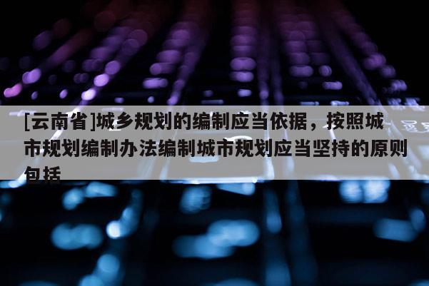 [云南省]城乡规划的编制应当依据，按照城市规划编制办法编制城市规划应当坚持的原则包括