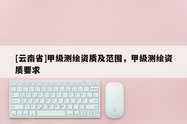 [云南省]甲级测绘资质及范围，甲级测绘资质要求