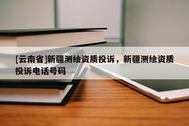 [云南省]新疆测绘资质投诉，新疆测绘资质投诉电话号码