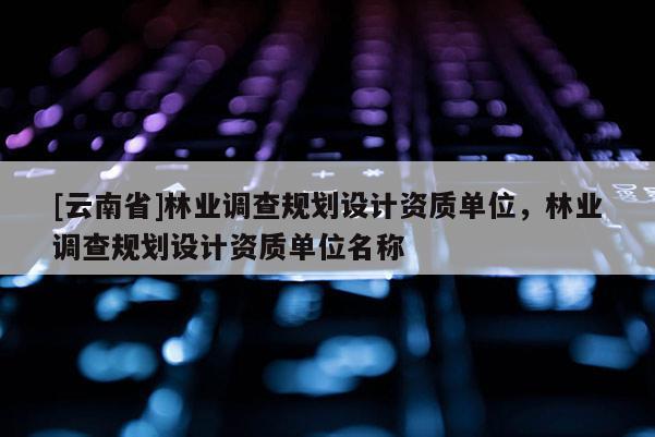 [云南省]林业调查规划设计资质单位，林业调查规划设计资质单位名称