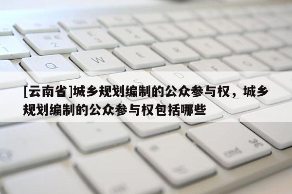 [云南省]城乡规划编制的公众参与权，城乡规划编制的公众参与权包括哪些