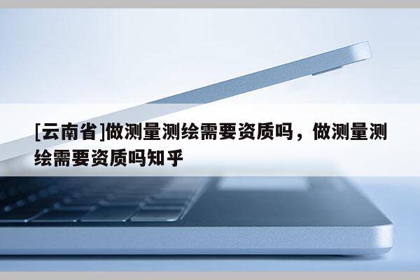 [云南省]做测量测绘需要资质吗，做测量测绘需要资质吗知乎