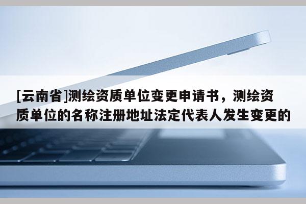 [云南省]测绘资质单位变更申请书，测绘资质单位的名称注册地址法定代表人发生变更的