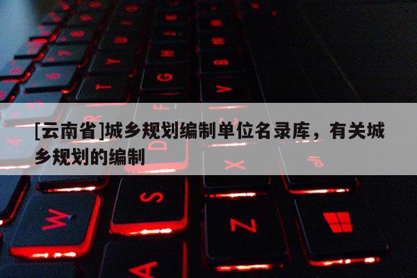 [云南省]城乡规划编制单位名录库，有关城乡规划的编制