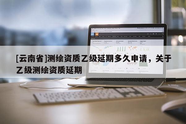[云南省]测绘资质乙级延期多久申请，关于乙级测绘资质延期