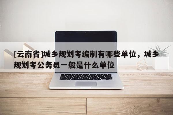 [云南省]城乡规划考编制有哪些单位，城乡规划考公务员一般是什么单位