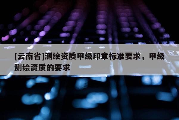 [云南省]测绘资质甲级印章标准要求，甲级测绘资质的要求