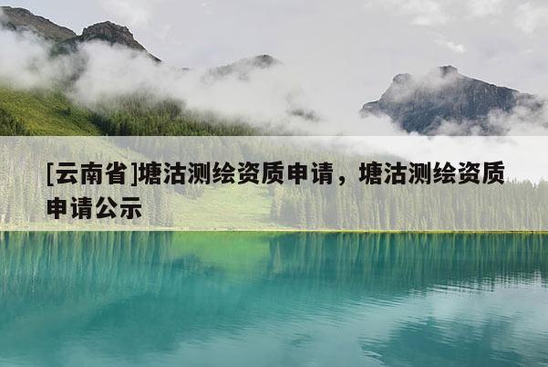 [云南省]塘沽测绘资质申请，塘沽测绘资质申请公示