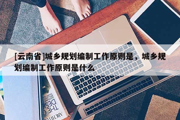 [云南省]城乡规划编制工作原则是，城乡规划编制工作原则是什么
