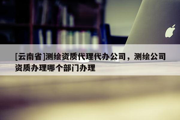 [云南省]测绘资质代理代办公司，测绘公司资质办理哪个部门办理