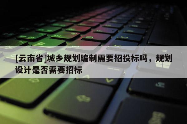 [云南省]城乡规划编制需要招投标吗，规划设计是否需要招标