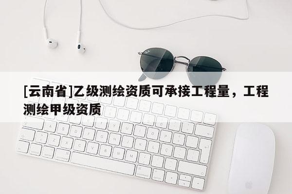 [云南省]乙级测绘资质可承接工程量，工程测绘甲级资质