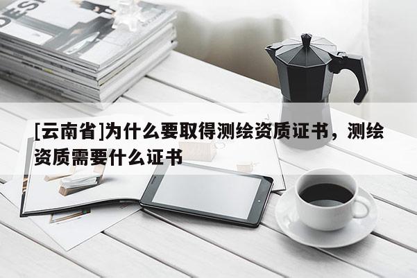 [云南省]为什么要取得测绘资质证书，测绘资质需要什么证书