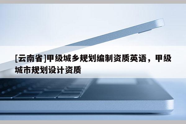[云南省]甲级城乡规划编制资质英语，甲级城市规划设计资质