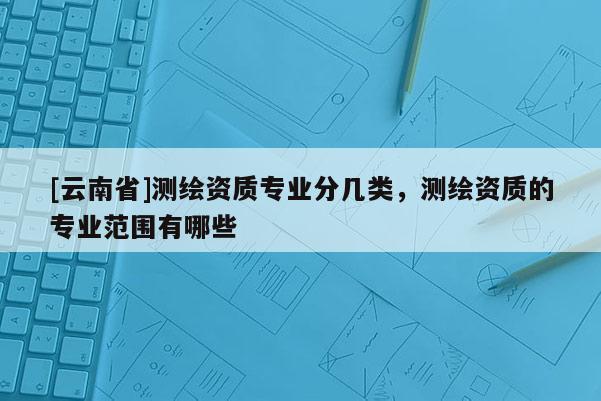 [云南省]测绘资质专业分几类，测绘资质的专业范围有哪些