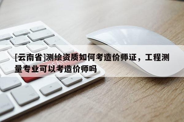 [云南省]测绘资质如何考造价师证，工程测量专业可以考造价师吗