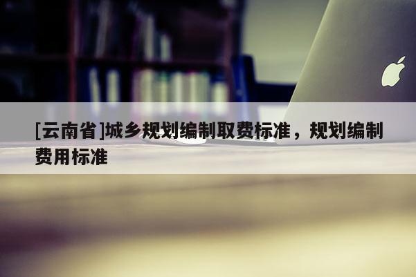 [云南省]城乡规划编制取费标准，规划编制费用标准