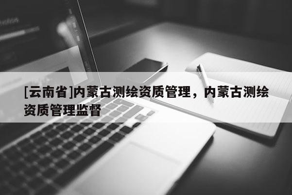 [云南省]内蒙古测绘资质管理，内蒙古测绘资质管理监督