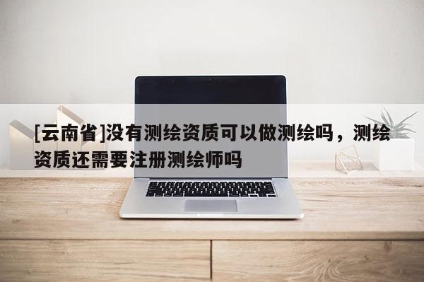 [云南省]没有测绘资质可以做测绘吗，测绘资质还需要注册测绘师吗
