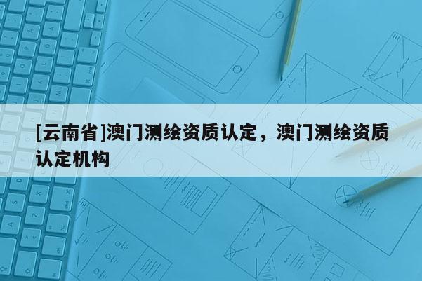 [云南省]澳门测绘资质认定，澳门测绘资质认定机构