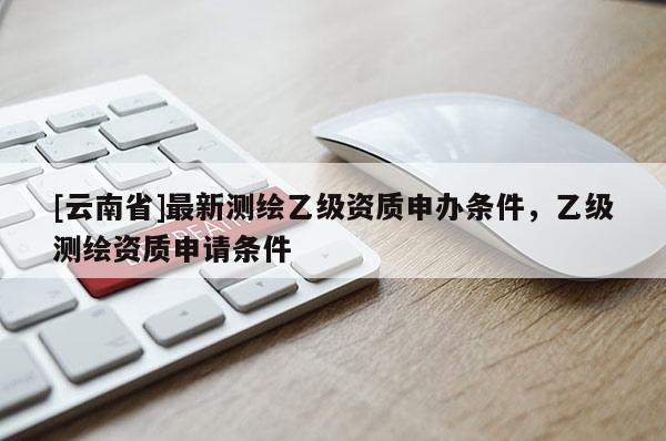 [云南省]最新测绘乙级资质申办条件，乙级测绘资质申请条件