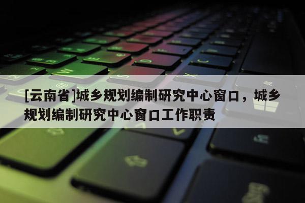 [云南省]城乡规划编制研究中心窗口，城乡规划编制研究中心窗口工作职责