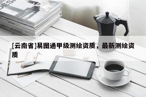 [云南省]易图通甲级测绘资质，最新测绘资质