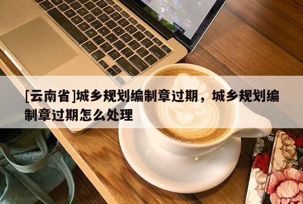 [云南省]城乡规划编制章过期，城乡规划编制章过期怎么处理
