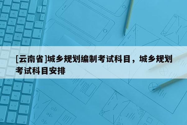 [云南省]城乡规划编制考试科目，城乡规划考试科目安排