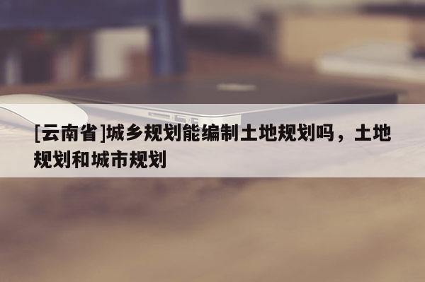[云南省]城乡规划能编制土地规划吗，土地规划和城市规划