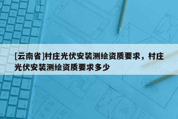 [云南省]村庄光伏安装测绘资质要求，村庄光伏安装测绘资质要求多少