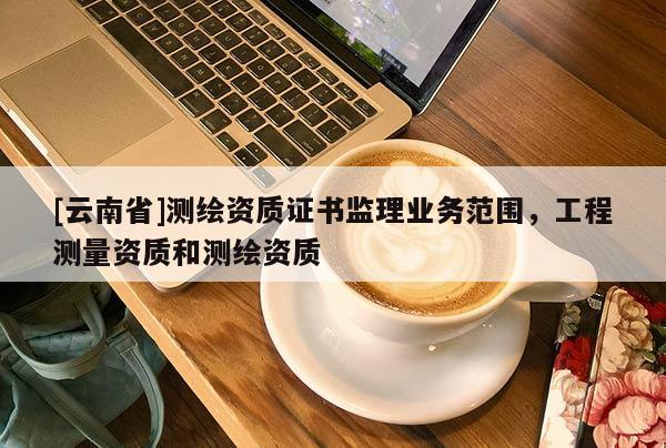 [云南省]测绘资质证书监理业务范围，工程测量资质和测绘资质