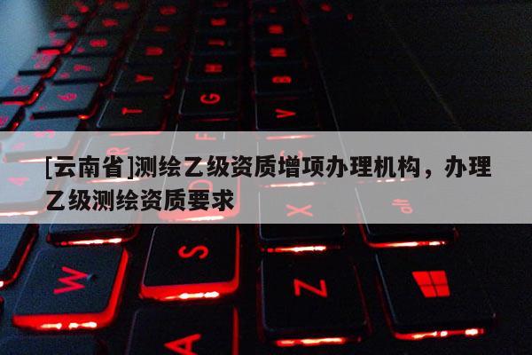 [云南省]测绘乙级资质增项办理机构，办理乙级测绘资质要求
