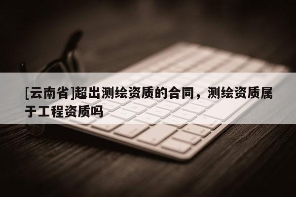 [云南省]超出测绘资质的合同，测绘资质属于工程资质吗