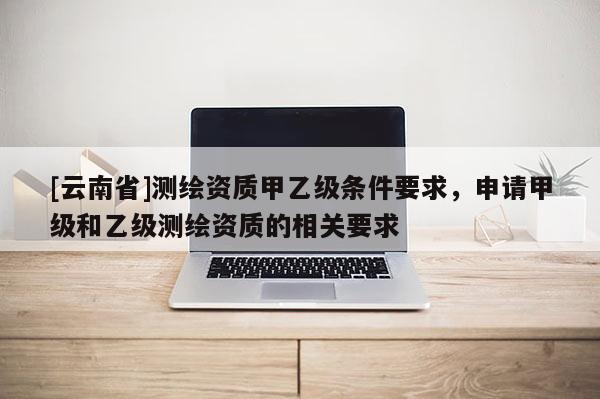 [云南省]测绘资质甲乙级条件要求，申请甲级和乙级测绘资质的相关要求