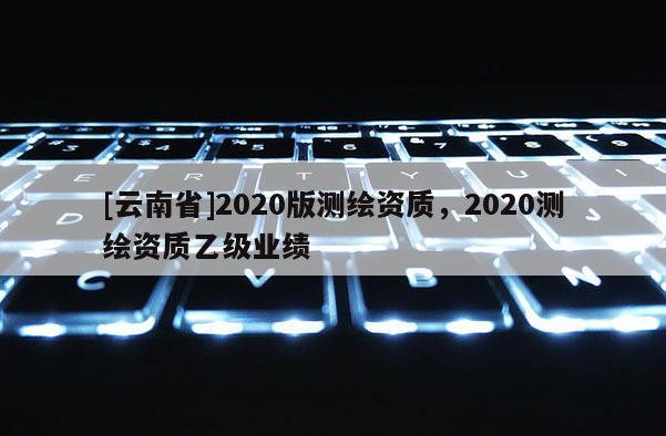 [云南省]2020版测绘资质，2020测绘资质乙级业绩