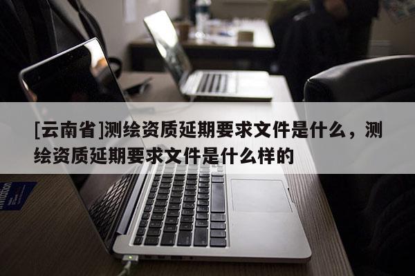 [云南省]测绘资质延期要求文件是什么，测绘资质延期要求文件是什么样的