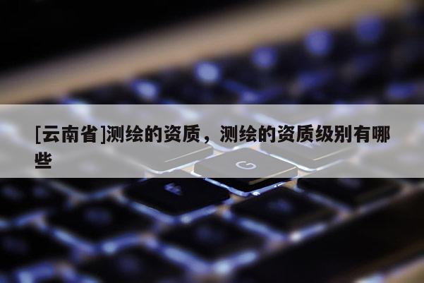 [云南省]测绘的资质，测绘的资质级别有哪些